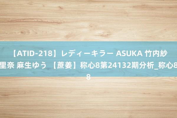 【ATID-218】レディーキラー ASUKA 竹内紗里奈 麻生ゆう 【蔗姜】称心8第24132期分析_称心8