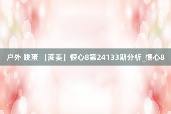 户外 跳蛋 【蔗姜】惬心8第24133期分析_惬心8