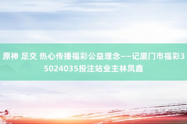 原神 足交 热心传播福彩公益理念——记厦门市福彩35024035投注站业主林凤鑫