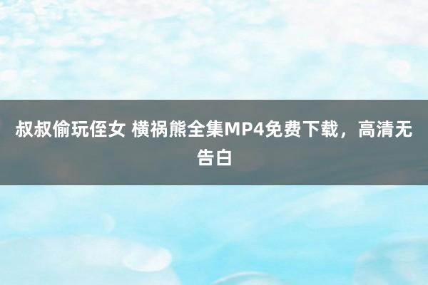 叔叔偷玩侄女 横祸熊全集MP4免费下载，高清无告白