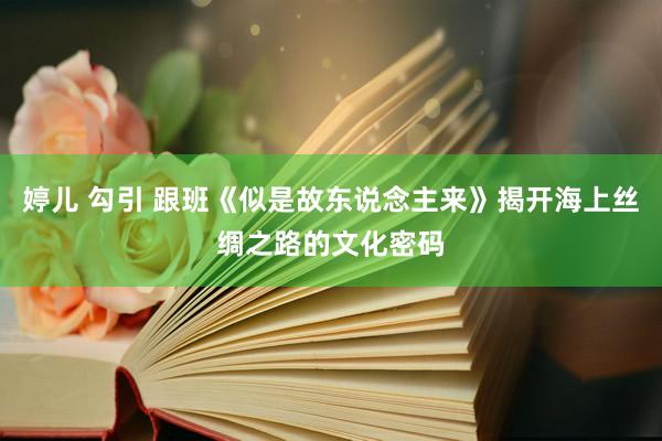 婷儿 勾引 跟班《似是故东说念主来》揭开海上丝绸之路的文化密码