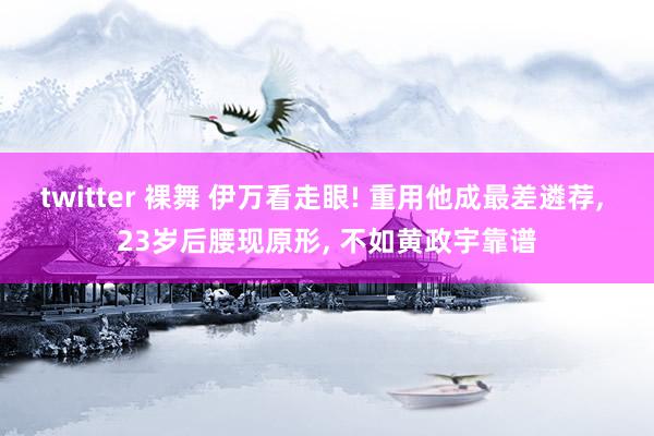 twitter 裸舞 伊万看走眼! 重用他成最差遴荐， 23岁后腰现原形， 不如黄政宇靠谱