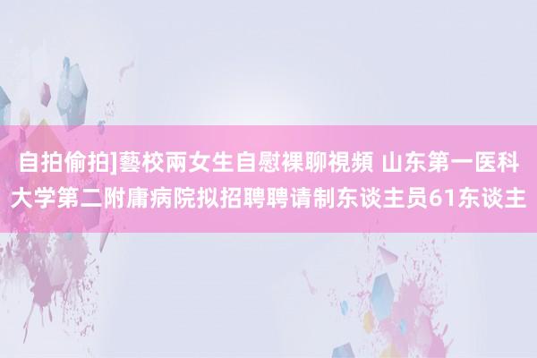 自拍偷拍]藝校兩女生自慰裸聊視頻 山东第一医科大学第二附庸病院拟招聘聘请制东谈主员61东谈主