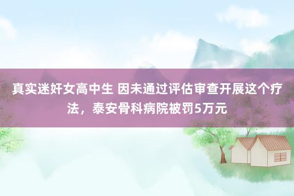 真实迷奸女高中生 因未通过评估审查开展这个疗法，泰安骨科病院被罚5万元