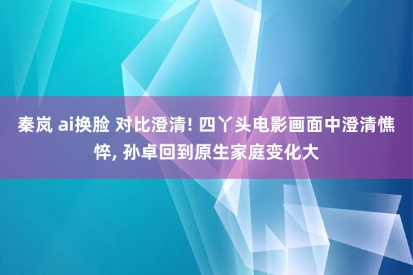 秦岚 ai换脸 对比澄清! 四丫头电影画面中澄清憔悴， 孙卓回到原生家庭变化大