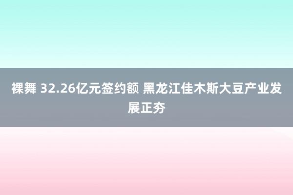 裸舞 32.26亿元签约额 黑龙江佳木斯大豆产业发展正夯