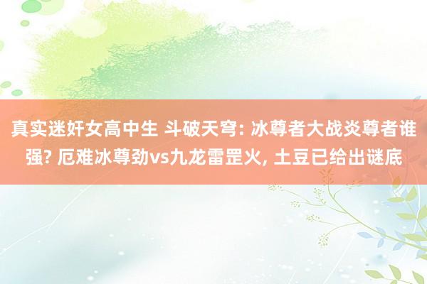 真实迷奸女高中生 斗破天穹: 冰尊者大战炎尊者谁强? 厄难冰尊劲vs九龙雷罡火， 土豆已给出谜底