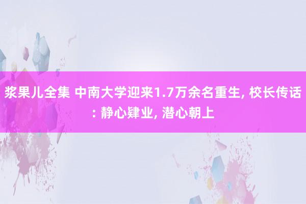 浆果儿全集 中南大学迎来1.7万余名重生， 校长传话: 静心肄业， 潜心朝上