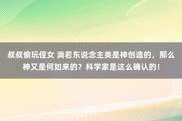 叔叔偷玩侄女 淌若东说念主类是神创造的，那么神又是何如来的？科学家是这么确认的！