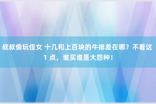 叔叔偷玩侄女 十几和上百块的牛排差在哪？不看这 1 点，谁买谁是大怨种！