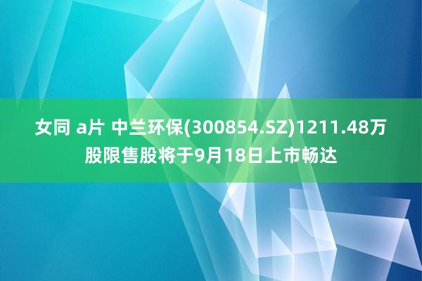 女同 a片 中兰环保(300854.SZ)1211.48万股限售股将于9月18日上市畅达