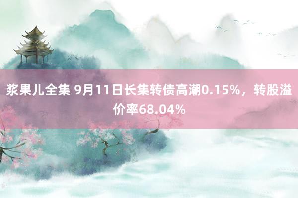 浆果儿全集 9月11日长集转债高潮0.15%，转股溢价率68.04%