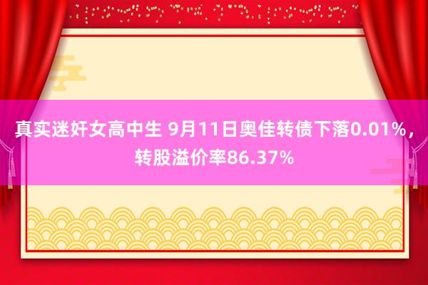 真实迷奸女高中生 9月11日奥佳转债下落0.01%，转股溢价率86.37%