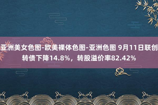 亚洲美女色图-欧美裸体色图-亚洲色图 9月11日联创转债下降14.8%，转股溢价率82.42%