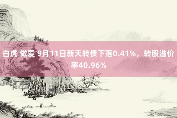 白虎 做爱 9月11日新天转债下落0.41%，转股溢价率40.96%