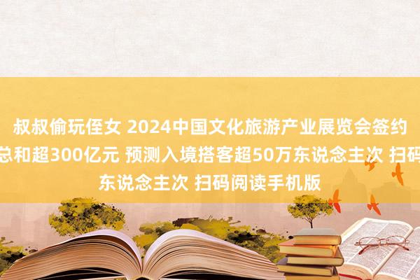 叔叔偷玩侄女 2024中国文化旅游产业展览会签约庆典举行：总和超300亿元 预测入境搭客超50万东说念主次 扫码阅读手机版