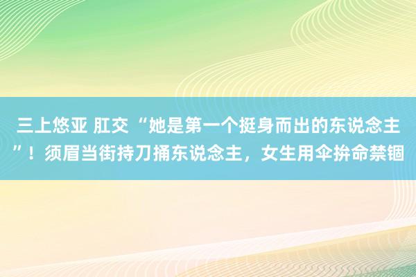 三上悠亚 肛交 “她是第一个挺身而出的东说念主”！须眉当街持刀捅东说念主，女生用伞拚命禁锢