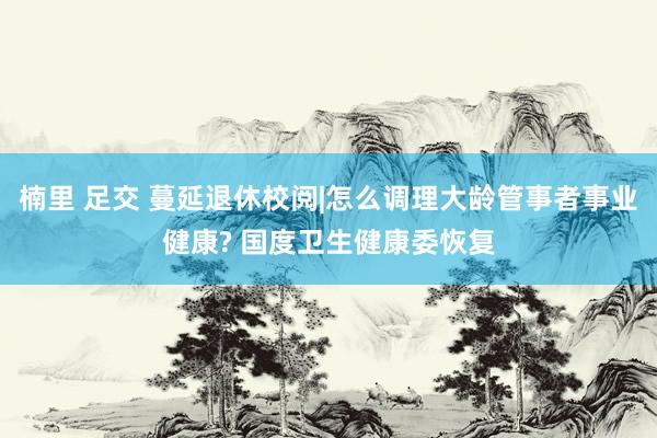 楠里 足交 蔓延退休校阅|怎么调理大龄管事者事业健康? 国度卫生健康委恢复