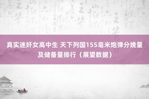 真实迷奸女高中生 天下列国155毫米炮弹分娩量及储备量排行（展望数据）