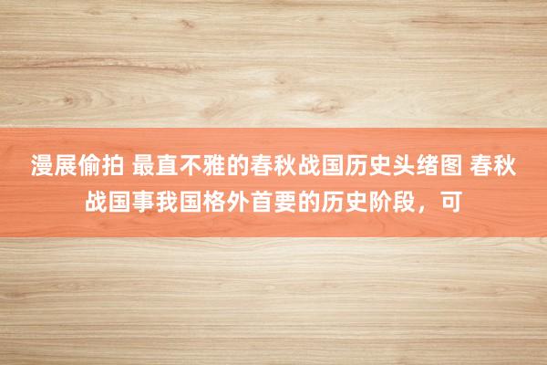 漫展偷拍 最直不雅的春秋战国历史头绪图 春秋战国事我国格外首要的历史阶段，可