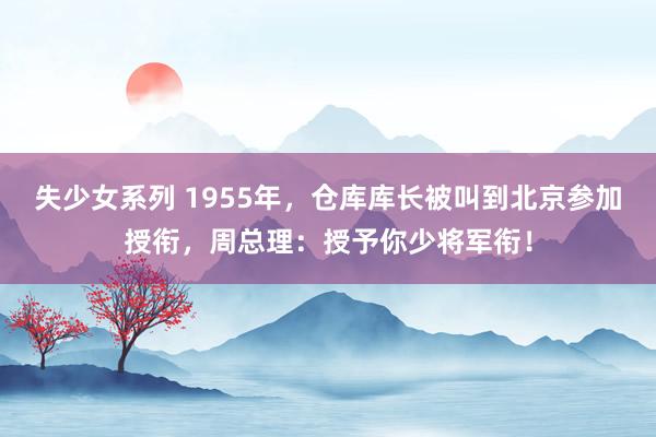 失少女系列 1955年，仓库库长被叫到北京参加授衔，周总理：授予你少将军衔！