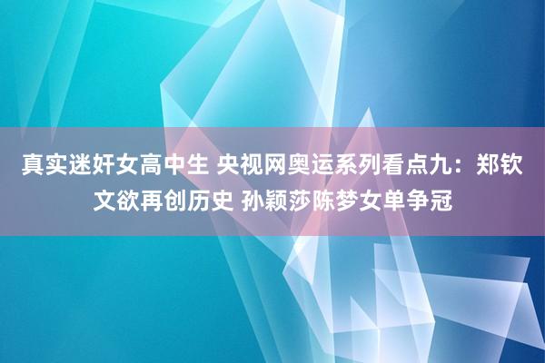 真实迷奸女高中生 央视网奥运系列看点九：郑钦文欲再创历史 孙颖莎陈梦女单争冠