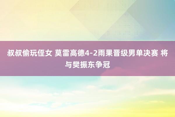 叔叔偷玩侄女 莫雷高德4-2雨果晋级男单决赛 将与樊振东争冠