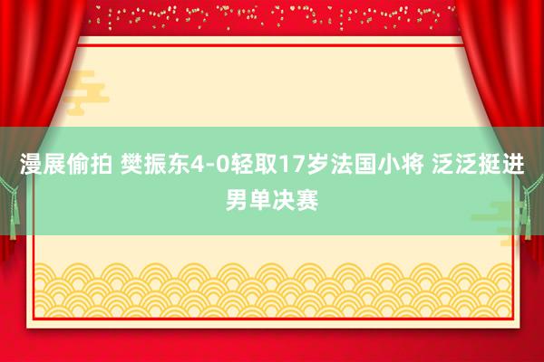 漫展偷拍 樊振东4-0轻取17岁法国小将 泛泛挺进男单决赛