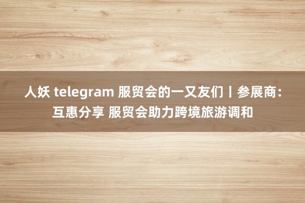 人妖 telegram 服贸会的一又友们丨参展商：互惠分享 服贸会助力跨境旅游调和