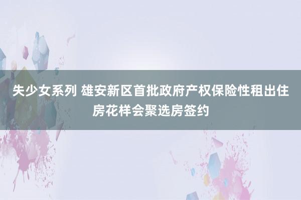 失少女系列 雄安新区首批政府产权保险性租出住房花样会聚选房签约