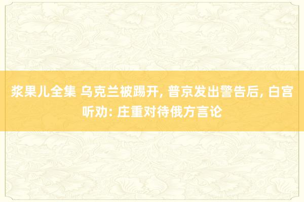 浆果儿全集 乌克兰被踢开， 普京发出警告后， 白宫听劝: 庄重对待俄方言论