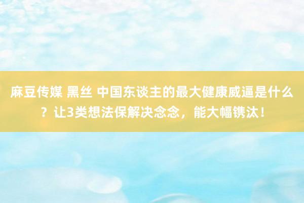 麻豆传媒 黑丝 中国东谈主的最大健康威逼是什么？让3类想法保解决念念，能大幅镌汰！