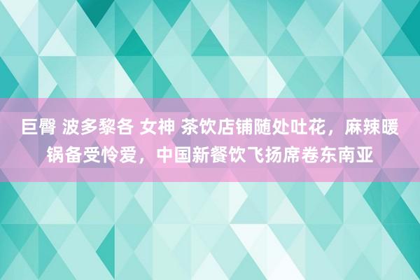 巨臀 波多黎各 女神 茶饮店铺随处吐花，麻辣暖锅备受怜爱，中国新餐饮飞扬席卷东南亚