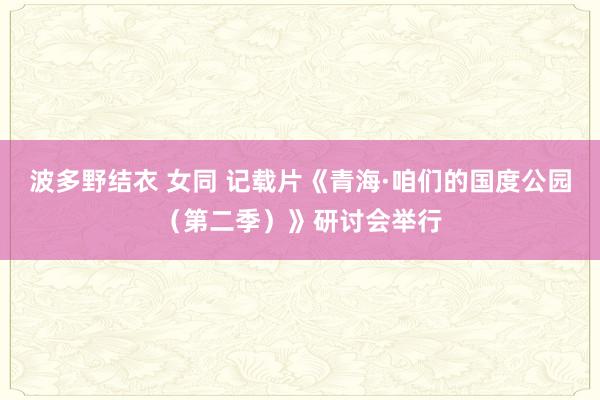 波多野结衣 女同 记载片《青海·咱们的国度公园（第二季）》研讨会举行