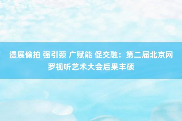 漫展偷拍 强引颈 广赋能 促交融：第二届北京网罗视听艺术大会后果丰硕