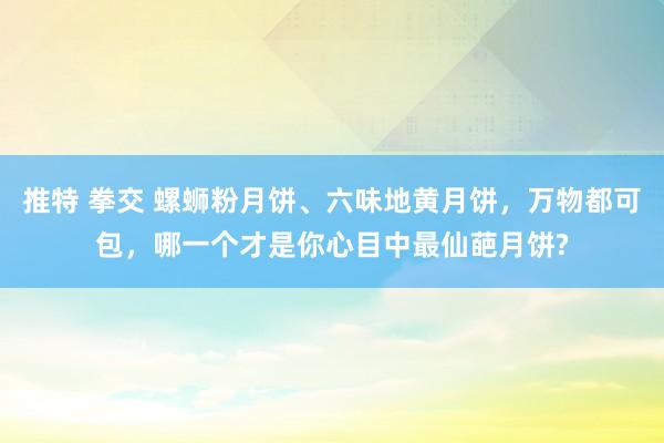 推特 拳交 螺蛳粉月饼、六味地黄月饼，万物都可包，哪一个才是你心目中最仙葩月饼?