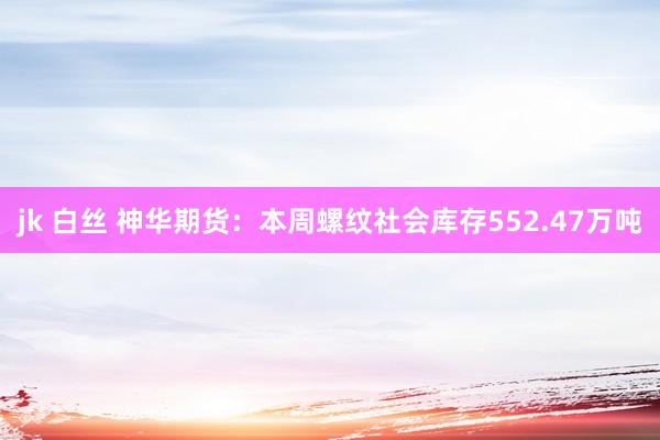 jk 白丝 神华期货：本周螺纹社会库存552.47万吨