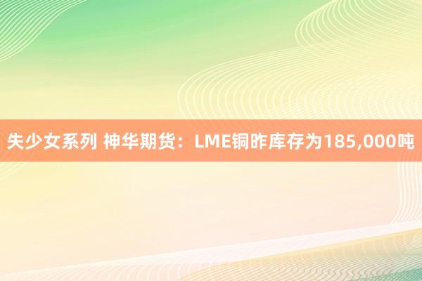 失少女系列 神华期货：LME铜昨库存为185，000吨