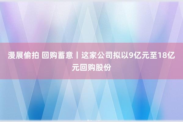 漫展偷拍 回购蓄意丨这家公司拟以9亿元至18亿元回购股份