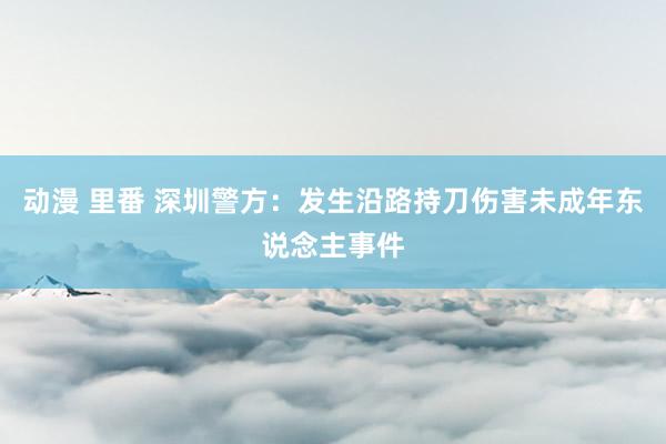 动漫 里番 深圳警方：发生沿路持刀伤害未成年东说念主事件