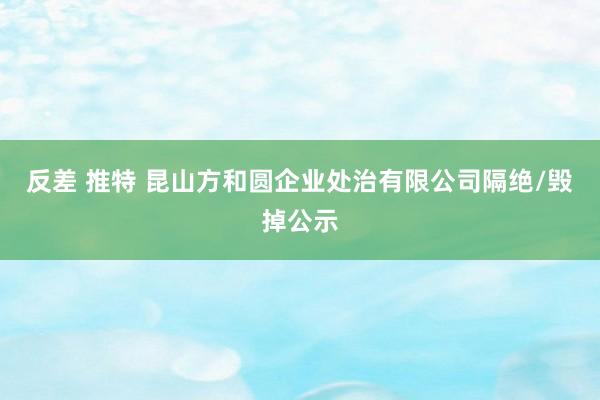 反差 推特 昆山方和圆企业处治有限公司隔绝/毁掉公示