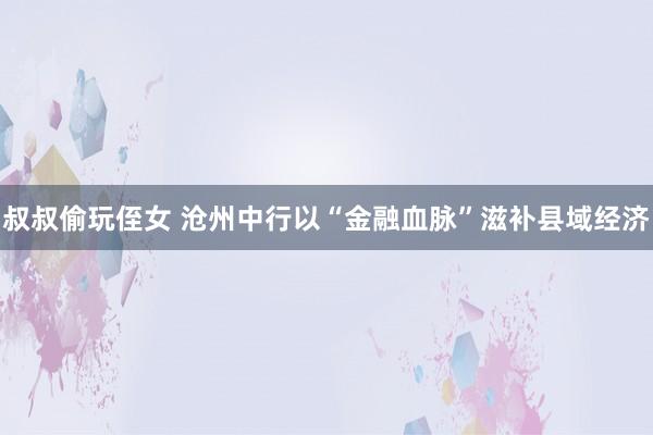 叔叔偷玩侄女 沧州中行以“金融血脉”滋补县域经济