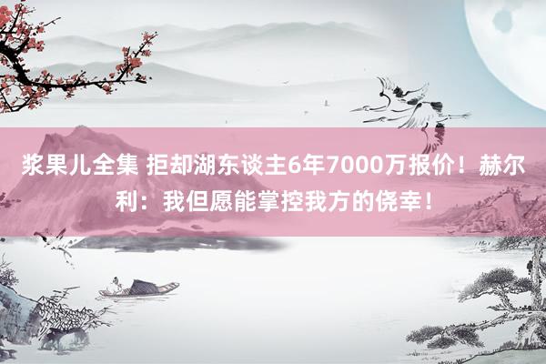 浆果儿全集 拒却湖东谈主6年7000万报价！赫尔利：我但愿能掌控我方的侥幸！