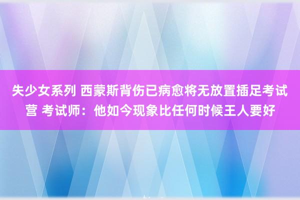 失少女系列 西蒙斯背伤已病愈将无放置插足考试营 考试师：他如今现象比任何时候王人要好