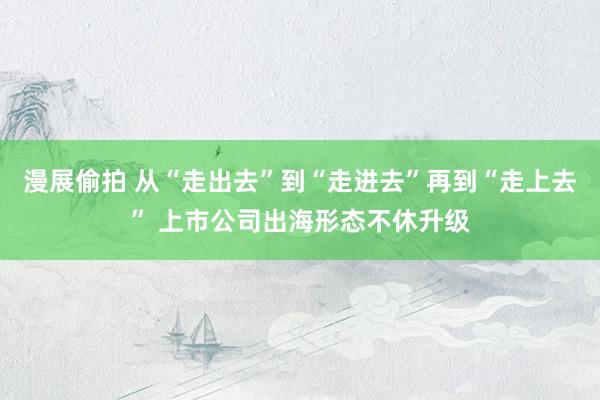 漫展偷拍 从“走出去”到“走进去”再到“走上去” 上市公司出海形态不休升级