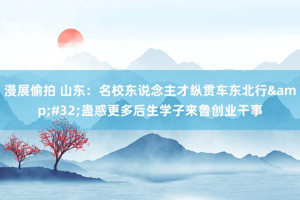 漫展偷拍 山东：名校东说念主才纵贯车东北行&#32;蛊惑更多后生学子来鲁创业干事