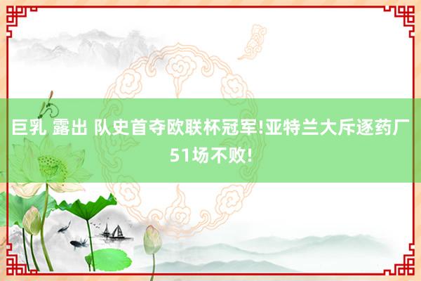 巨乳 露出 队史首夺欧联杯冠军!亚特兰大斥逐药厂51场不败!