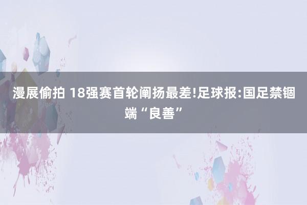 漫展偷拍 18强赛首轮阐扬最差!足球报:国足禁锢端“良善”