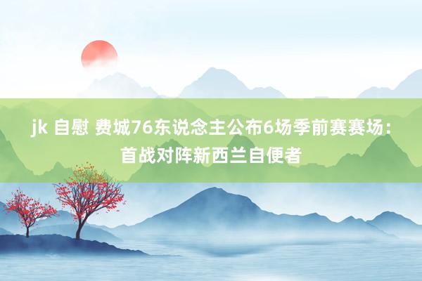 jk 自慰 费城76东说念主公布6场季前赛赛场：首战对阵新西兰自便者