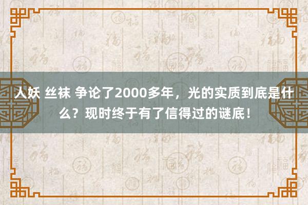 人妖 丝袜 争论了2000多年，光的实质到底是什么？现时终于有了信得过的谜底！